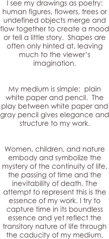 I see my drawings as poetry: human figures, flowers, trees or undefined objects merge and flow together to create a mood or tell a little story.  Shapes are often only hinted at, leaving much to the viewer’s imagination.   


My medium is simple:  plain white paper and pencil.  The play between white paper and gray pencil gives elegance and structure to my work.


Women, children, and nature embody and symbolize the mystery of the continuity of life, the passing of time and the inevitability of death. The attempt to represent this is the essence of my work. I try to capture time in its boundless essence and yet reflect the transitory nature of life through the caducity of my medium.
